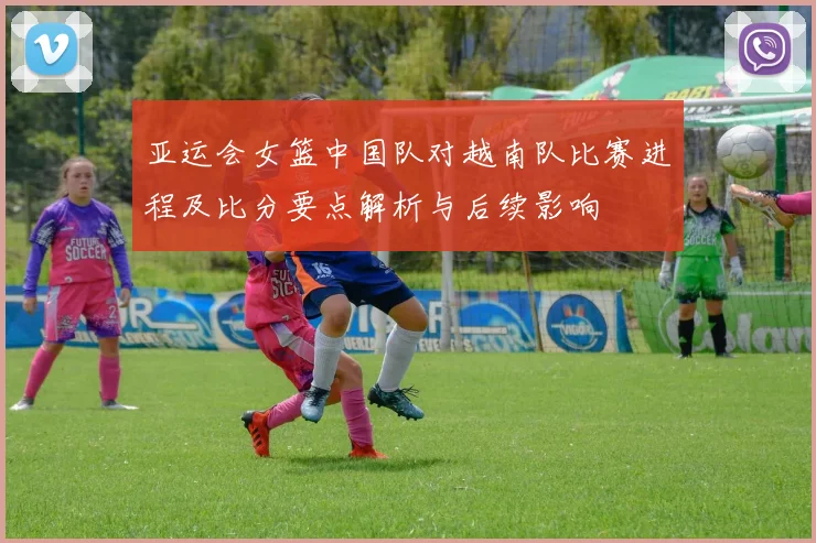 亚运会女篮中国队对越南队比赛进程及比分要点解析与后续影响