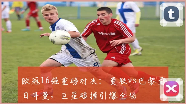 欧冠16强重磅对决：曼联vs巴黎圣日耳曼，巨星碰撞引爆全场
