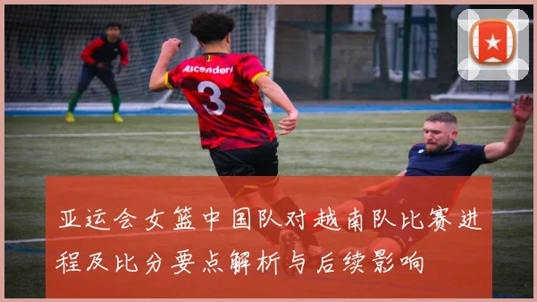 亚运会女篮中国队对越南队比赛进程及比分要点解析与后续影响