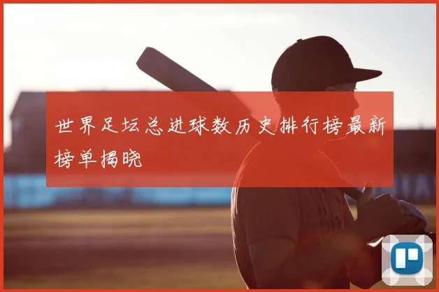 世界足坛总进球数历史排行榜最新榜单揭晓
