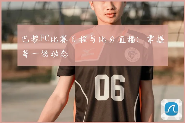 巴黎FC比赛日程与比分直播：掌握每一场动态