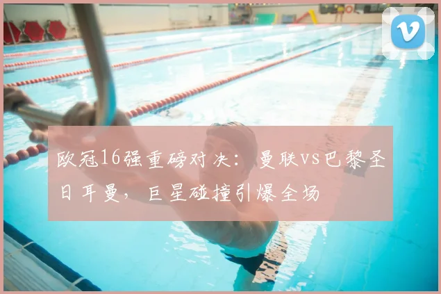 欧冠16强重磅对决：曼联vs巴黎圣日耳曼，巨星碰撞引爆全场