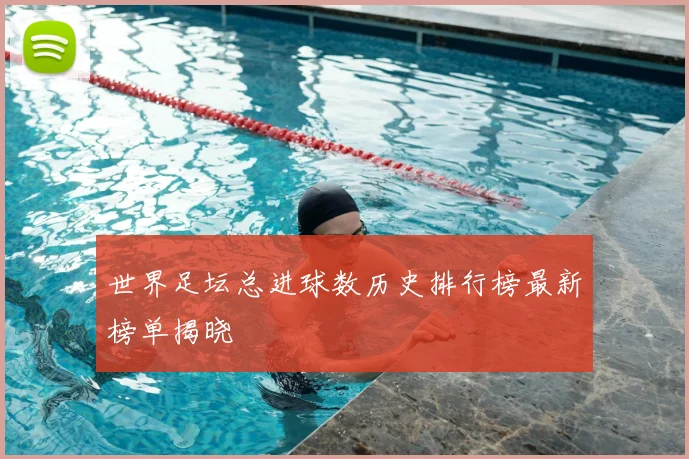 世界足坛总进球数历史排行榜最新榜单揭晓