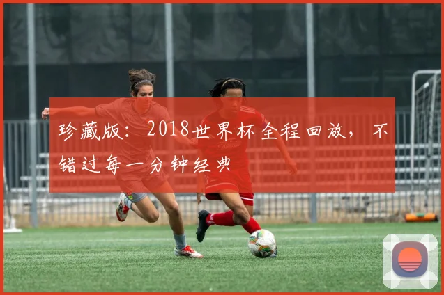 珍藏版：2018世界杯全程回放，不错过每一分钟经典