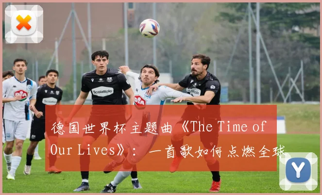 德国世界杯主题曲《The Time of Our Lives》：一首歌如何点燃全球激情