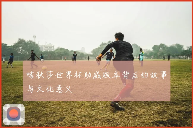 喀秋莎世界杯助威版本背后的故事与文化意义