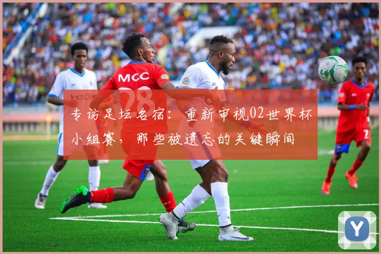 专访足坛名宿:重新审视02世界杯小组赛,那些被遗忘的关键瞬间