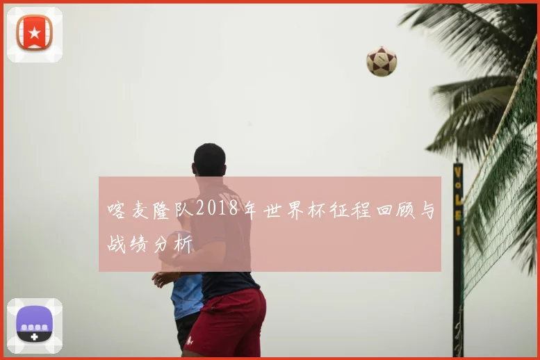 喀麦隆队2018年世界杯征程回顾与战绩分析