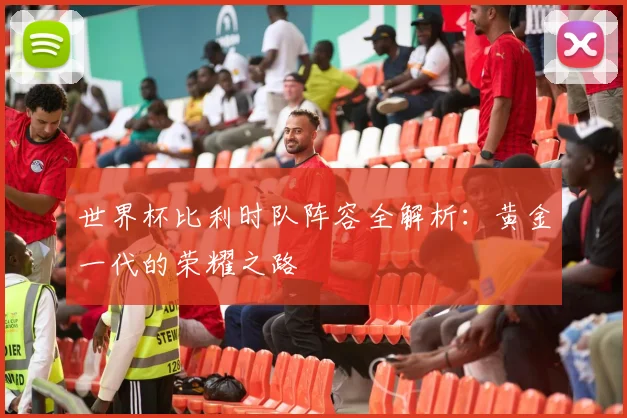 世界杯比利时队阵容全解析：黄金一代的荣耀之路