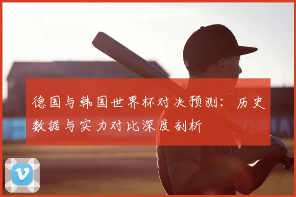 德国与韩国世界杯对决预测：历史数据与实力对比深度剖析