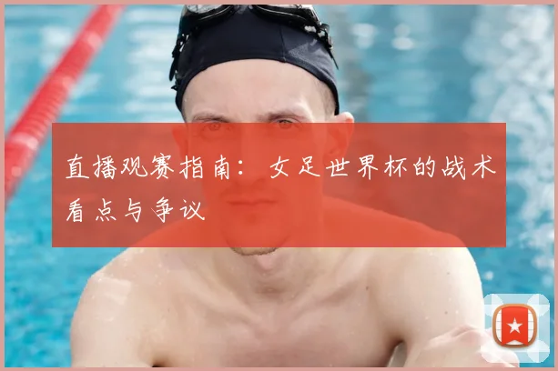 直播观赛指南：女足世界杯的战术看点与争议
