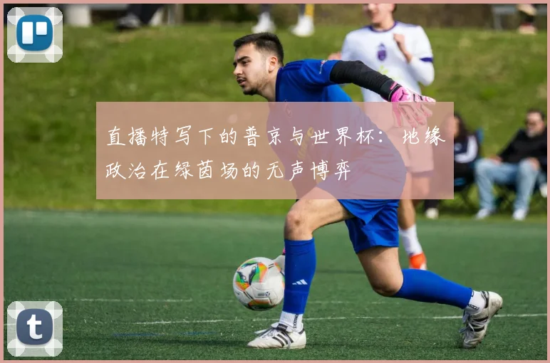 直播特写下的普京与世界杯：地缘政治在绿茵场的无声博弈
