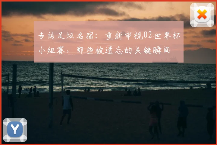 专访足坛名宿：重新审视02世界杯小组赛，那些被遗忘的关键瞬间
